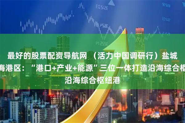 最好的股票配资导航网 （活力中国调研行）盐城港滨海港区：“港口+产业+能源”三位一体打造沿海综合枢纽港