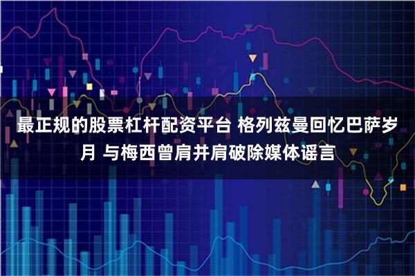 最正规的股票杠杆配资平台 格列兹曼回忆巴萨岁月 与梅西曾肩并肩破除媒体谣言