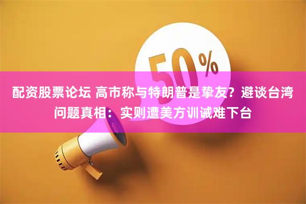 配资股票论坛 高市称与特朗普是挚友？避谈台湾问题真相：实则遭美方训诫难下台