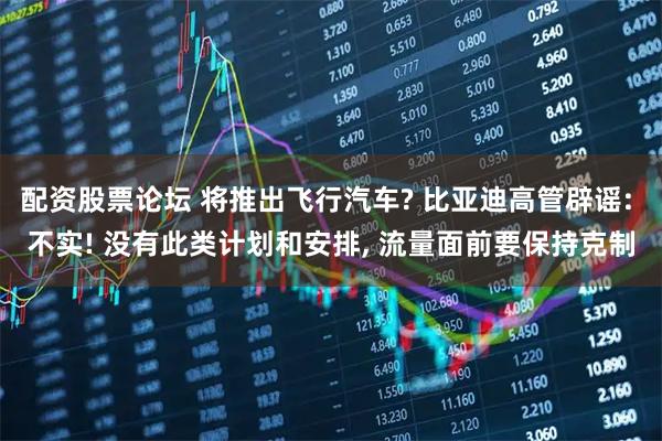 配资股票论坛 将推出飞行汽车? 比亚迪高管辟谣: 不实! 没有此类计划和安排, 流量面前要保持克制
