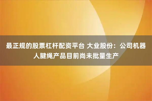 最正规的股票杠杆配资平台 大业股份：公司机器人腱绳产品目前尚未批量生产