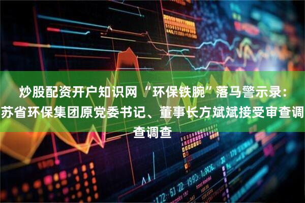 炒股配资开户知识网 “环保铁腕”落马警示录：江苏省环保集团原党委书记、董事长方斌斌接受审查调查
