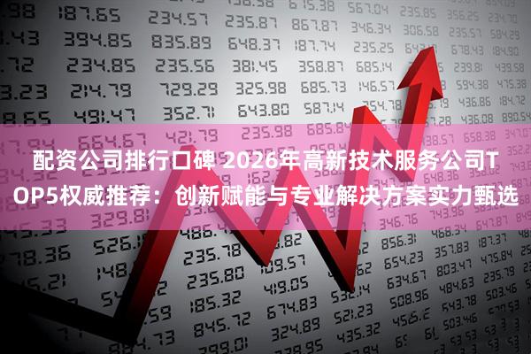 配资公司排行口碑 2026年高新技术服务公司TOP5权威推荐：创新赋能与专业解决方案实力甄选