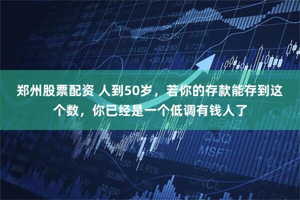 郑州股票配资 人到50岁，若你的存款能存到这个数，你已经是一个低调有钱人了