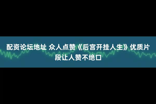配资论坛地址 众人点赞《后宫开挂人生》优质片段让人赞不绝口