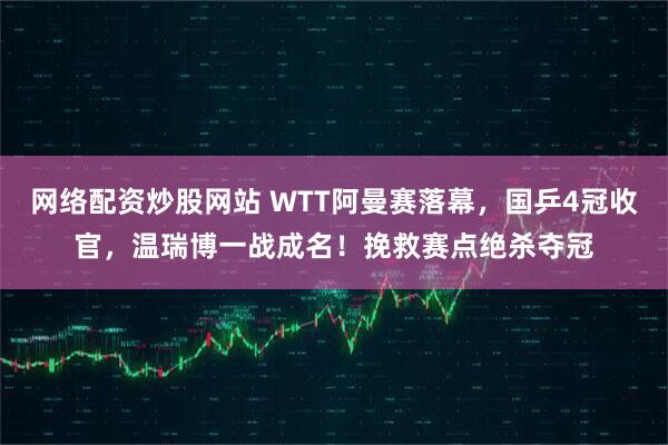 网络配资炒股网站 WTT阿曼赛落幕，国乒4冠收官，温瑞博一战成名！挽救赛点绝杀夺冠
