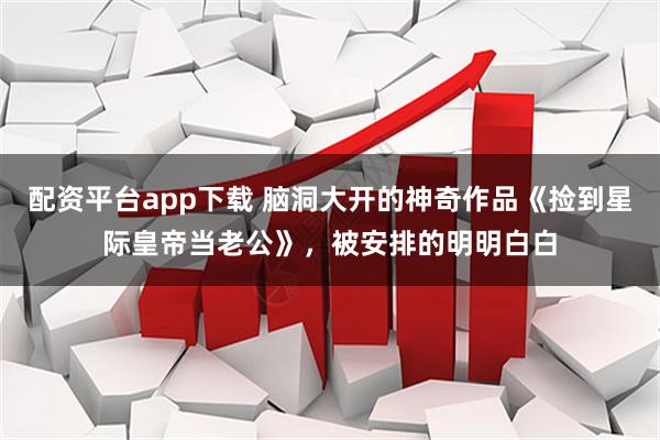 配资平台app下载 脑洞大开的神奇作品《捡到星际皇帝当老公》，被安排的明明白白