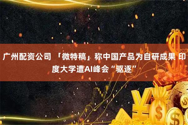 广州配资公司 「微特稿」称中国产品为自研成果 印度大学遭AI峰会“驱逐”