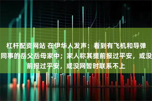 杠杆配资网站 在伊华人发声：看到有飞机和导弹经过，已转移至同事的岳父岳母家中；家人称其提前报过平安，或没网暂时联系不上