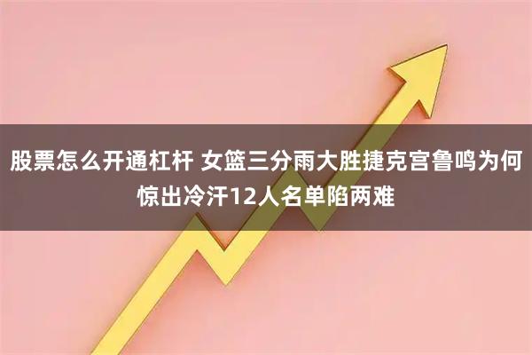 股票怎么开通杠杆 女篮三分雨大胜捷克宫鲁鸣为何惊出冷汗12人名单陷两难
