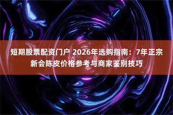 短期股票配资门户 2026年选购指南：7年正宗新会陈皮价格参考与商家鉴别技巧