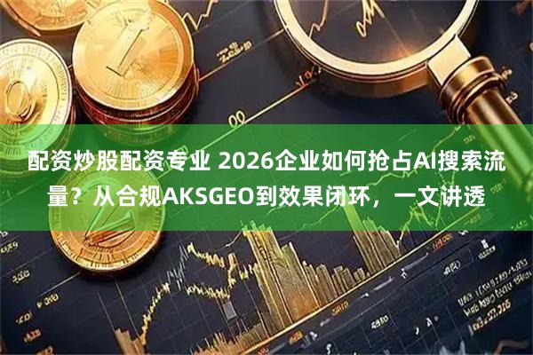 配资炒股配资专业 2026企业如何抢占AI搜索流量？从合规AKSGEO到效果闭环，一文讲透